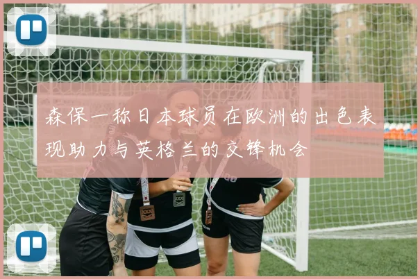 森保一称日本球员在欧洲的出色表现助力与英格兰的交锋机会