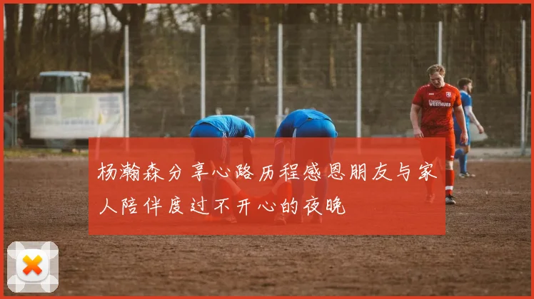 杨瀚森分享心路历程感恩朋友与家人陪伴度过不开心的夜晚