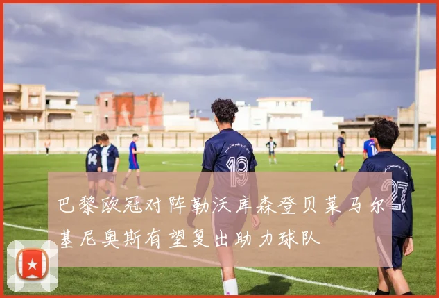 巴黎欧冠对阵勒沃库森登贝莱马尔基尼奥斯有望复出助力球队