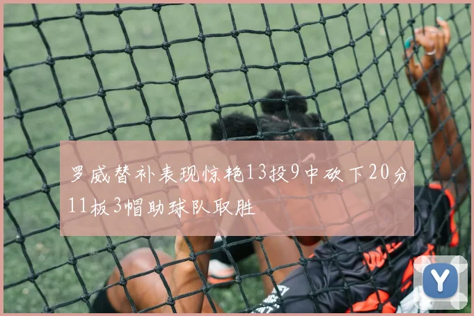 罗威替补表现惊艳13投9中砍下20分11板3帽助球队取胜