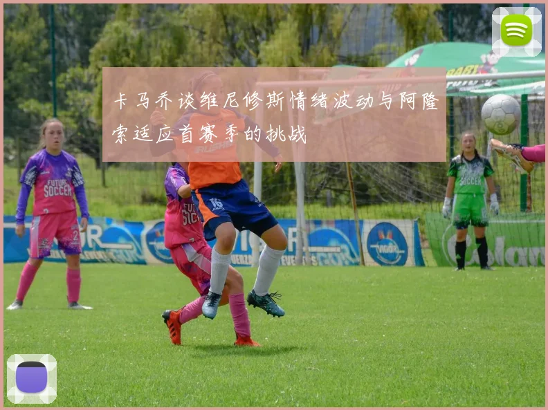 卡马乔谈维尼修斯情绪波动与阿隆索适应首赛季的挑战