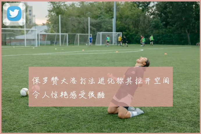 保罗赞大洛打法进化称其拉开空间令人惊艳感受很酷