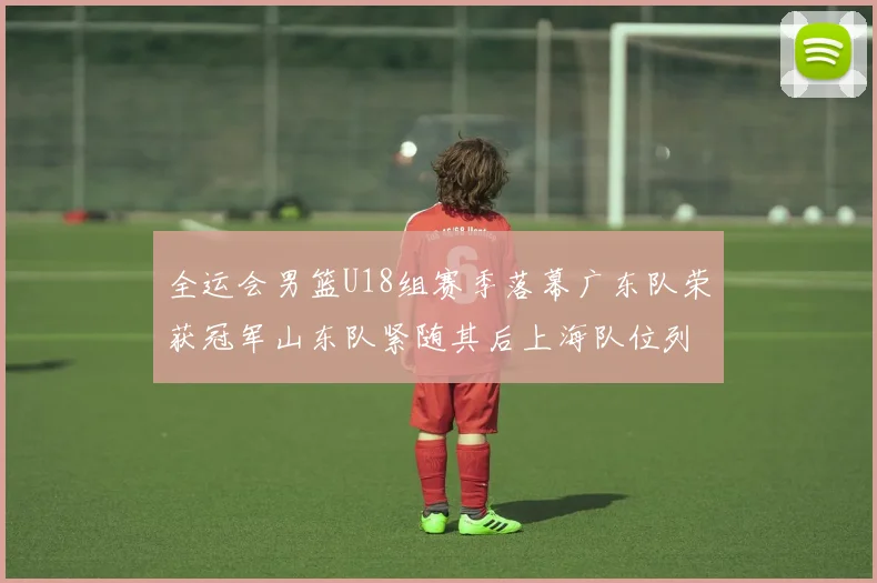 全运会男篮U18组赛季落幕广东队荣获冠军山东队紧随其后上海队位列第三