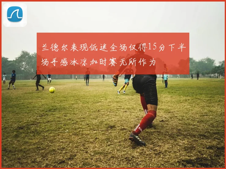 兰德尔表现低迷全场仅得15分下半场手感冰凉加时赛无所作为