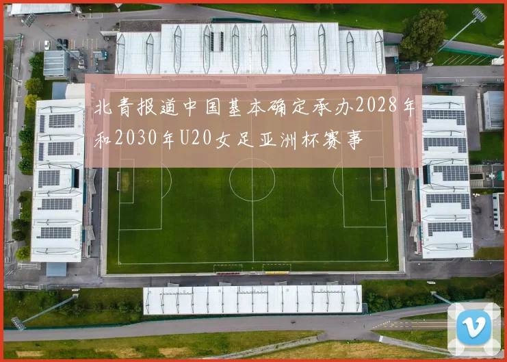 北青报道中国基本确定承办2028年和2030年U20女足亚洲杯赛事