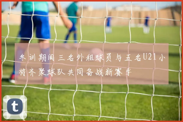 冬训期间三名外租球员与五名U21小将齐聚球队共同备战新赛季