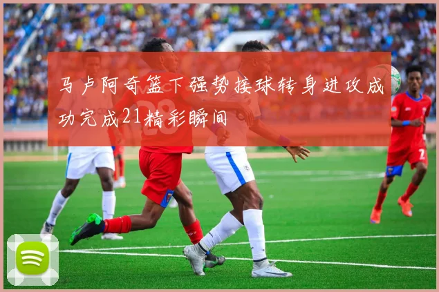 马卢阿奇篮下强势接球转身进攻成功完成21精彩瞬间