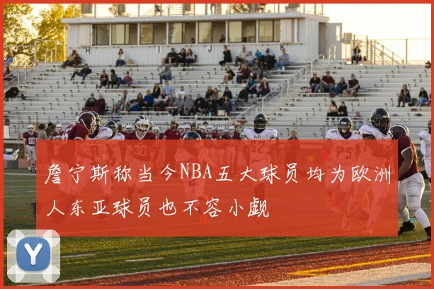 詹宁斯称当今NBA五大球员均为欧洲人东亚球员也不容小觑