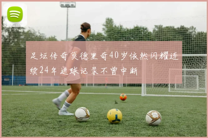 足坛传奇莫德里奇40岁依然闪耀连续24年进球记录不曾中断