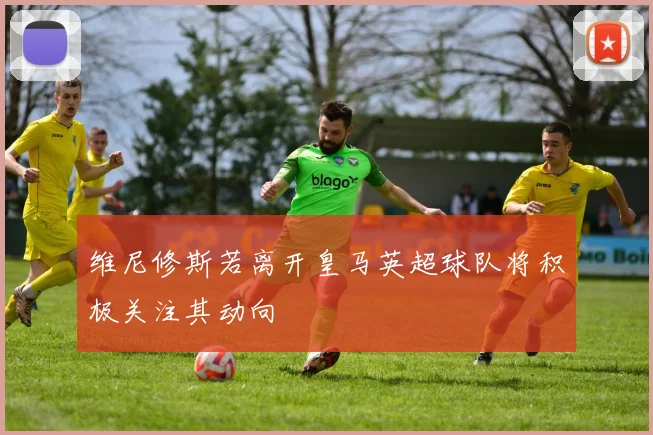 维尼修斯若离开皇马英超球队将积极关注其动向