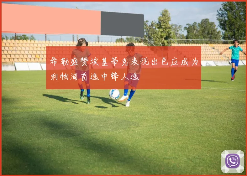 希勒盛赞埃基蒂克表现出色应成为利物浦首选中锋人选