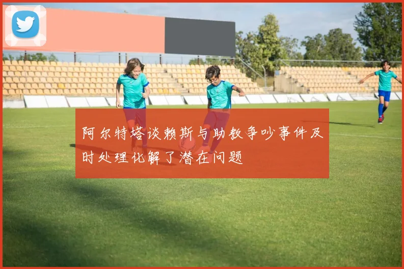 阿尔特塔谈赖斯与助教争吵事件及时处理化解了潜在问题