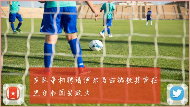 多队争相聘请伊尔马兹执教其曾在里尔和国安效力