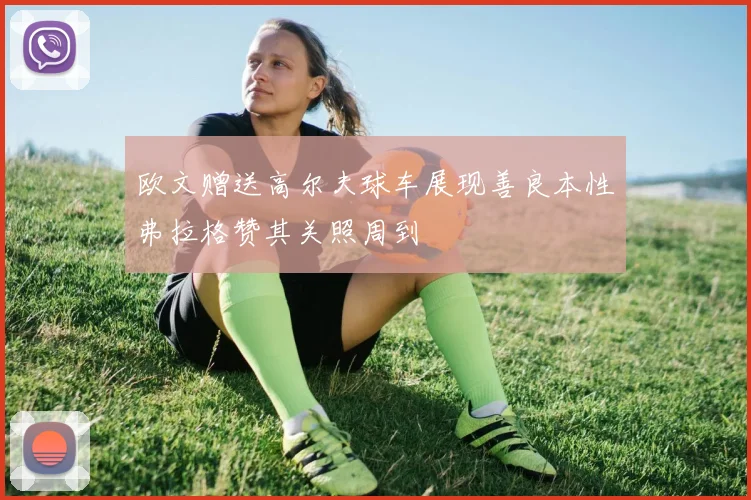 欧文赠送高尔夫球车展现善良本性弗拉格赞其关照周到