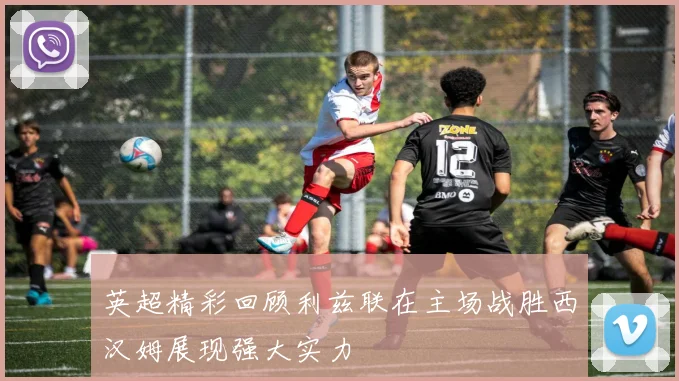 英超精彩回顾利兹联在主场战胜西汉姆展现强大实力