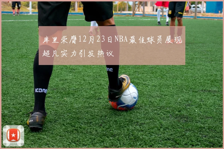 库里荣膺12月23日NBA最佳球员展现超凡实力引发热议