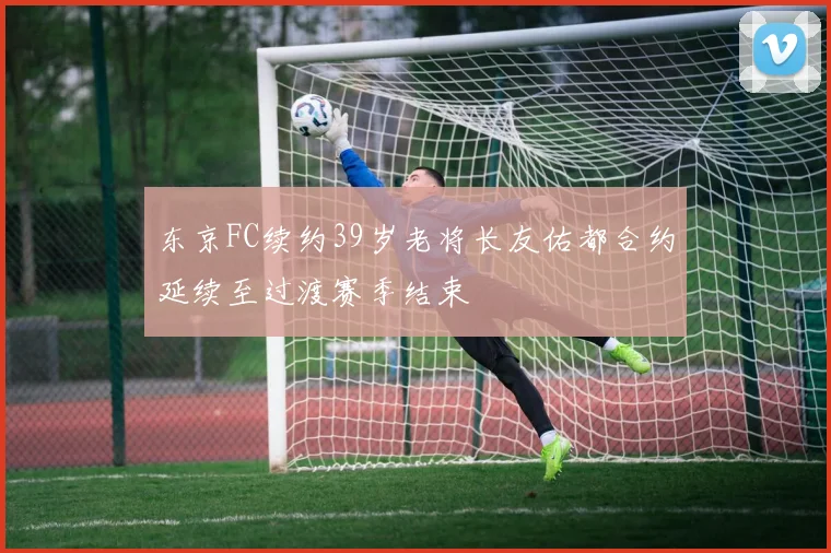 东京FC续约39岁老将长友佑都合约延续至过渡赛季结束