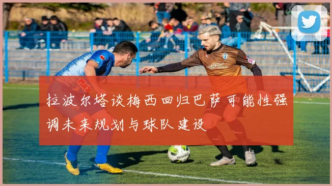 拉波尔塔谈梅西回归巴萨可能性强调未来规划与球队建设