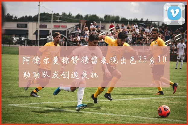 阿德尔曼称赞穆雷表现出色25分10助助队友创造良机