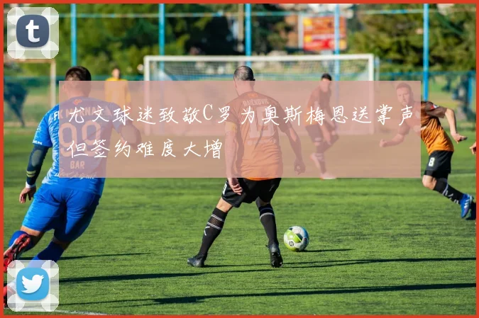 尤文球迷致敬C罗为奥斯梅恩送掌声但签约难度大增