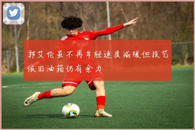 郭艾伦虽不再年轻速度减缓但技艺依旧油箱仍有余力