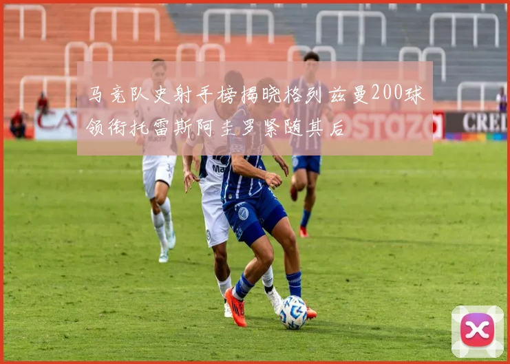 马竞队史射手榜揭晓格列兹曼200球领衔托雷斯阿圭罗紧随其后