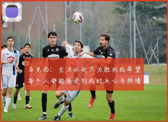 马克西：全力以赴只为胜利我希望每个人都能感受到我的决心与热情