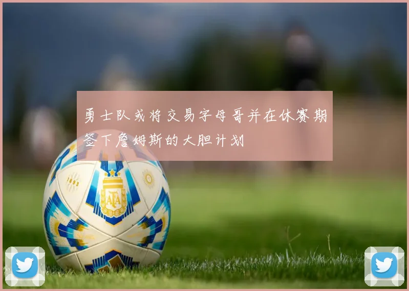 勇士队或将交易字母哥并在休赛期签下詹姆斯的大胆计划