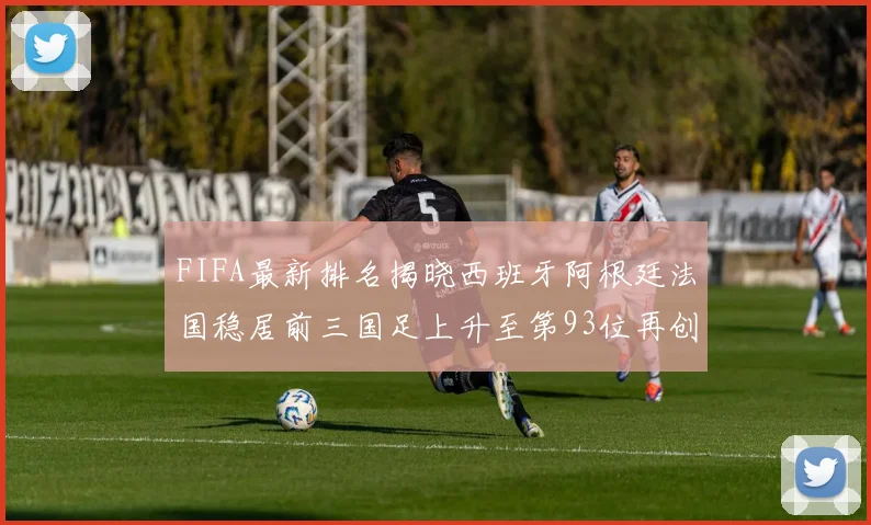 FIFA最新排名揭晓西班牙阿根廷法国稳居前三国足上升至第93位再创佳绩
