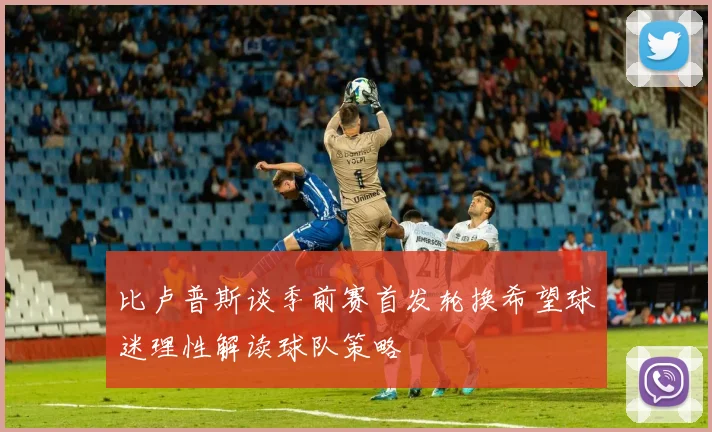比卢普斯谈季前赛首发轮换希望球迷理性解读球队策略