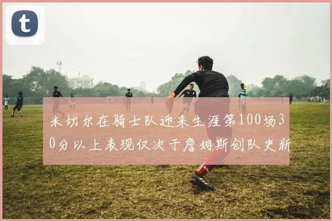 米切尔在骑士队迎来生涯第100场30分以上表现仅次于詹姆斯创队史新纪录