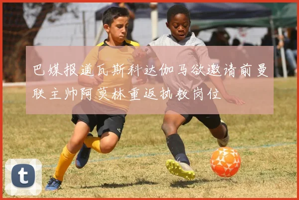 巴媒报道瓦斯科达伽马欲邀请前曼联主帅阿莫林重返执教岗位