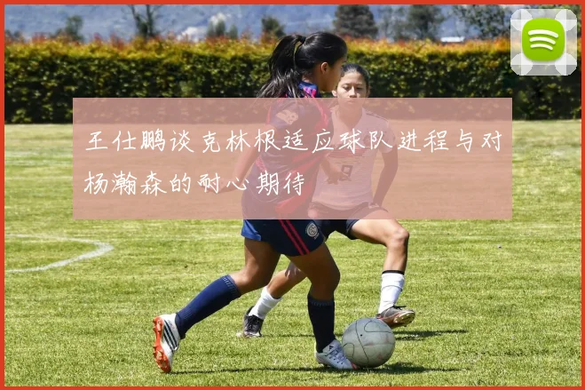 王仕鹏谈克林根适应球队进程与对杨瀚森的耐心期待